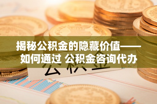 北海揭秘公积金的隐藏价值——如何通过 公积金咨询代办提取 优化财富管理