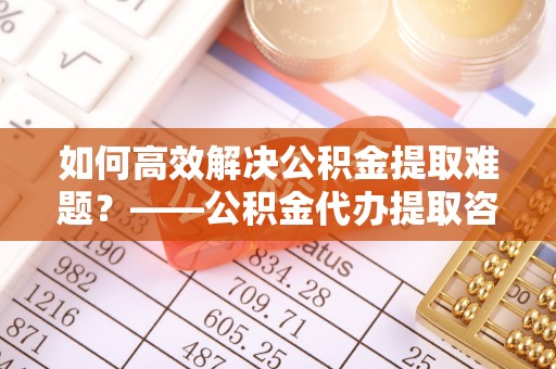 北海如何高效解决公积金提取难题？——公积金代办提取咨询服务全解析