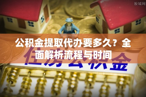 北海公积金提取代办要多久？全面解析流程与时间